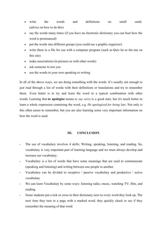 write        the      words          and   definitions      on       small       cards
       (advice on how to do this)
       say the words many times (if you have an electronic dictionary you can hear how the
       word is pronounced)
       put the words into different groups (you could use a graphic organizer)
       write them in a file for use with a computer program (such as Quiz let or the one on
       this site)
       make associations (in pictures or with other words)
       ask someone to test you
       use the words in your own speaking or writing

In all of the above ways, we are doing something with the words. It‟s usually not enough to
just read through a list of words with their definitions or translations and try to remember
them. Even better is to try and learn the word in a typical combination with other
words. Learning that to apologize means to say sorry is a good start, but it's much better to
learn a whole expression containing the word, e.g. He apologized for being late. Not only is
this often easier to remember, but you are also learning some very important information on
how the word is used.




                                     III.     CONCLUSION


-   The use of vocabulary involves 4 skills: Writing, speaking, listening, and reading. So,
    vocabulary is very important part of learning language and we must always develop and
    increase our vocabulary.
-   Vocabulary is a list of words that have some meanings that are used to communicate
    (speaking and listening) and writing between one people to another.
-   Vocabulary can be divided to receptive / passive vocabulary and productive / active
    vocabulary
-   We can learn Vocabulary by some ways: listening radio; music, watching TV; film, and
    reading.
-   Some students put a tick or cross in their dictionary next to every word they look up. The
    next time they turn to a page with a marked word, they quickly check to see if they
    remember the meaning of that word.
 