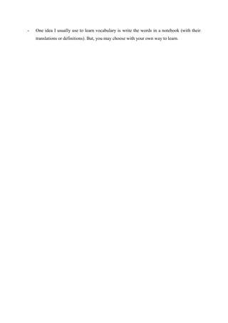-   One idea I usually use to learn vocabulary is write the words in a notebook (with their
    translations or definitions). But, you may choose with your own way to learn.
 