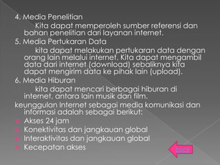 4. Media Penelitian
       Kita dapat memperoleh sumber referensi dan
   bahan penelitian dari layanan internet.
5. Media Pertukaran Data
       kita dapat melakukan pertukaran data dengan
   orang lain melalui internet. Kita dapat mengambil
   data dari internet (download) sebaliknya kita
   dapat mengirim data ke pihak lain (upload).
6. Media Hiburan
       kita dapat mencari berbagai hiburan di
   internet, antara lain musik dan film.
keunggulan Internet sebagai media komunikasi dan
   informasi adalah sebagai berikut:
 Akses 24 jam
 Konektivitas dan jangkauan global
 Interaktivitas dan jangkauan global
 Kecepatan akses                             back
 