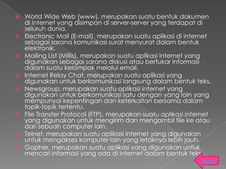    World Wide Web (www), merupakan suatu bentuk dokumen
    di internet yang disimpan di server-server yang terdapat di
    seluruh dunia.
   Electronic Mail (E-mail), merupakan suatu aplikasi di internet
    sebagai sarana komunikasi surat menyurat dalam bentuk
    elektronik.
   Mailing List (Millis), merupakan suatu aplikasi internet yang
    digunakan sebagai sarana diskusi atau bertukar informasi
    dalam suatu kelompok melalui email.
   Internet Relay Chat, merupakan suatu aplikasi yang
    digunakan untuk berkomunikasi langsung dalam bentuk teks.
   Newsgroup, merupakan suatu aplikasi internet yang
    digunakan untuk berkomunikasi satu dengan yang lain yang
    mempunyai kepentingan dan keterkaitan bersama dalam
    topik-topik tertentu.
   File Transfer Protocol (FTP), merupakan suatu aplikasi internet
    yang digunakan untuk mengirim dan mengambil file ke atau
    dari sebuah computer lain.
   Telnet, merupakan suatu aplikasi internet yang digunakan
    untuk mengakses komputer lain yang letaknya lebih jauh.
   Gopher, merupakan suatu aplikasi yang digunakan untuk
    mencari informasi yang ada di internet dalam bentuk teks.
                                                               back
 