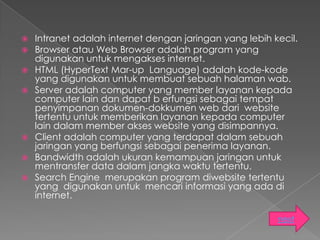    Intranet adalah internet dengan jaringan yang lebih kecil.
   Browser atau Web Browser adalah program yang
    digunakan untuk mengakses internet.
   HTML (HyperText Mar-up Language) adalah kode-kode
    yang digunakan untuk membuat sebuah halaman wab.
   Server adalah computer yang member layanan kepada
    computer lain dan dapat b erfungsi sebagai tempat
    penyimpanan dokumen-dokkumen web dari website
    tertentu untuk memberikan layanan kepada computer
    lain dalam member akses website yang disimpannya.
   Client adalah computer yang terdapat dalam sebuah
    jaringan yang berfungsi sebagai penerima layanan.
   Bandwidth adalah ukuran kemampuan jaringan untuk
    mentransfer data dalam jangka waktu tertentu.
   Search Engine merupakan program diwebsite tertentu
    yang digunakan untuk mencari informasi yang ada di
    internet.

                                                         next
 