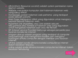    URL(Uniform Resource Locatot) adalah system pemberian nama
    alamat website.
   Website merupakan kumpulan dari halaman-halaman web
    yang saling terkait.
   Homepage adalah halaman web pertama yang terdapat
    pada sebuah website.
   Web Page merupakan istilah yang digunakan untuk mengacu
    kepada sebuah halaman web.
   Hypertext Link (Hyperlink) atau Link adalah sebuah
    teks,gambar,atau tombol di halaman web yang digunakan
    untuk mengakses halaman web atau file-file lain.
   ISP (Intenet service Provider) berfungsi sebagai penyedia jasa
    layanan koneksi ke internet.
   progam dial-up adalah program yang terdapat di computer
    yang berfungsi unuk mengontrol modem dan mengatur
    hubungan antara computer dengan member jasa layanan
    internet.
   off-line adalah kondisi dimana koneksi computer ke internet
    dalam keadaan terputus.
   online adalah kndisi dimana koneksi computer ke internet dalam
    keadaan terhubung.
                                                            next
 