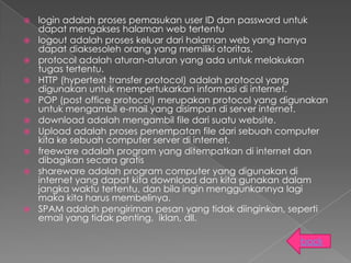    login adalah proses pemasukan user ID dan password untuk
    dapat mengakses halaman web tertentu
   logout adalah proses keluar dari halaman web yang hanya
    dapat diaksesoleh orang yang memiliki otoritas.
   protocol adalah aturan-aturan yang ada untuk melakukan
    tugas tertentu.
   HTTP (hypertext transfer protocol) adalah protocol yang
    digunakan untuk mempertukarkan informasi di internet.
   POP (post office protocol) merupakan protocol yang digunakan
    untuk mengambil e-mail yang disimpan di server internet.
   download adalah mengambil file dari suatu website.
   Upload adalah proses penempatan file dari sebuah computer
    kita ke sebuah computer server di internet.
   freeware adalah program yang ditempatkan di internet dan
    dibagikan secara gratis
   shareware adalah program computer yang digunakan di
    internet yang dapat kita download dan kita gunakan dalam
    jangka waktu tertentu, dan bila ingin menggunkannya lagi
    maka kita harus membelinya.
   SPAM adalah pengiriman pesan yang tidak diinginkan, seperti
    email yang tidak penting, iklan, dll.

                                                          back
 