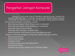 Pengertian Jaringan Komputer

           Jaringan computer dapat diartikan sebagai suatu himpunan
     interkoneksi sejumlah computer yang berdiri sendiri (Stand Alone).
     komputer-komputer dalam sebuah jaringan saling berkomunikasi.
Ciri-ciri dari jaringan computer adalah :
 Berbagi perangkat keras (hardware) computer;
 Berbagi perangkat lunak (software) computer;
 Berbagi saluran komunikasi;
 Berbagi data dengan mudah; dan
 Memudahkan komunikasi antar pemakai jaringan.
Adapun manfaat jaringan computer adalah sebagai berikut.
 Sharing resources
 Media komunikasi
 Integrasi data
 Pengmbangan dan pemeliharaan
 Keamanan data
 Sumber daya lebih efisien dan informasi terkini

                                                                   back
 
