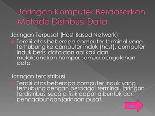 Jaringan Terpusat (Host Based Network)
 Terdiri atas beberapa computer terminal yang
  terhubung ke computer induk (host). computer
  induk berisi data dan aplikasi dan
  melaksanakan hamper semua pengolahan
  data.

Jaringan terdistribusi
 Terdiri atas beberapa computer induk yang
  terhubung dengan berbagai terminal. jaringan
  terdistribusi secara fisik dapat dibentuk dari
  penggabungan jaringan pusat.
                                          next
 