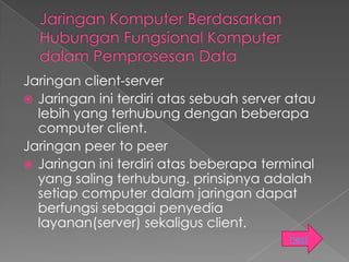 Jaringan client-server
 Jaringan ini terdiri atas sebuah server atau
  lebih yang terhubung dengan beberapa
  computer client.
Jaringan peer to peer
 Jaringan ini terdiri atas beberapa terminal
  yang saling terhubung. prinsipnya adalah
  setiap computer dalam jaringan dapat
  berfungsi sebagai penyedia
  layanan(server) sekaligus client.
                                         next
 