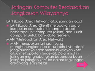 LAN (Local Area Network) atau jaringan local
 LAN (Local Area Client) merupakan suatu
  kumpulan computer, dimana terdapat
  beberapa unit computer (client) dan 1 unit
  computer untuk bank data (server).
MAN (Metropolitan Area Network)
 MAN merupakan jaringan yang
  menghubungkan dua atau lebih LAN tetapi
  jangkauannya tidak melebihi wilayah kota
  atau metropolitan terdekat. Dalam hal ini
  jaringan menghubungkan beberapa buah
  jaringan-jaringan kecil ke dalam lingkungan
  area yang lebih besar                    next
 