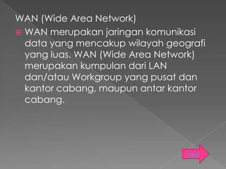 WAN (Wide Area Network)
 WAN merupakan jaringan komunikasi
  data yang mencakup wilayah geografi
  yang luas. WAN (Wide Area Network)
  merupakan kumpulan dari LAN
  dan/atau Workgroup yang pusat dan
  kantor cabang, maupun antar kantor
  cabang.




                                 next
 
