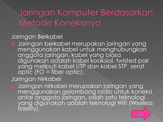 Jaringan Berkabel
 Jaringan berkabel merupakan jaringan yang
  menggunakan kabel untuk menghubungkan
  anggota jaringan. kabel yang biasa
  digunakan adalah kabel koaksial, twisted pair
  yang meliputi kabel UTP dan kabel STP, serat
  optic (FO = fiber optic).
Jaringan Nirkabel
 Jaringan nirkabel merupakan jaringan yang
  menggunakan gelombang radio untuk koneksi
  antar anggota jaringan. salah satu teknologi
  yang digunakan adalah teknologi Wifi (Wireless
  fidelity).
                                          next
 