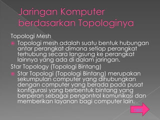 Topologi Mesh
 Topologi mesh adalah suatu bentuk hubungan
  antar perangkat dimana setiap perangkat
  terhubung secara langsung ke perangkat
  lainnya yang ada di dalam jaringan.
Star Topology (Topologi Bintang)
 Star Topologi (Topologi Bintang) merupakan
  sekumpulan computer yang dihubungkan
  dengan computer yang berada pada pusat
  konfigurasi yang berbentuk bintang yang
  berperan sebagai pengontrol komunikasi dan
  memberikan layanan bagi computer lain.
                                       next
 