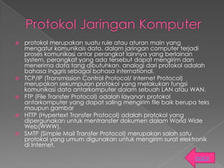    protokol merupakan suatu rule atau aturan main yang
    mengatur komunikais data. dalam jaringan computer terjadi
    proses komunikasi antar perangkat lainnya yang berlainan
    system. perangkat yang ada tersebut dapat mengirim dan
    menerima data tang dibutuhkan. analogi dari protokol adalah
    bahasa inggris sebagai bahasa international.
   TCP/IP (Transmission Control Protocol/ Internet Protocol)
    merupakan sekumpulan protokol yang melakukan fungsi
    komunikasi data antarkomputer dalam sebuah LAN atau WAN.
   FTP (File Transfer Protocol) adalah layanan protokol
    antarkomputer yang dapat saling mengirim file baik berupa teks
    maupun gambar
   HTTP (Hypertext Transfer Protocol) adalah protokol yang
    dipergunakan untuk mentransfer dokumen dalam World Wide
    Web(WWW).
   SMTP (Simple Mail Transfer Protocol) merupakan salah satu
    protokol yang umum digunakan untuk mengirim surat elektronik
    di Internet.

                                                             back
 
