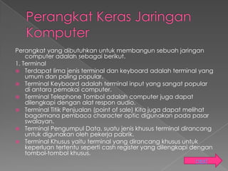 Perangkat yang dibutuhkan untuk membangun sebuah jaringan
    computer adalah sebagai berikut.
1. Terminal
 Terdapat lima jenis terminal dan keyboard adalah terminal yang
    umum dan paling popular.
 Terminal Keyboard adalah terminal input yang sangat popular
    di antara pemakai computer.
 Terminal Telephone Tombol adalah computer juga dapat
    dilengkapi dengan alat respon audio.
 Terminal Titik Penjualan (point of sale) Kita juga dapat melihat
    bagaimana pembaca character optic digunakan pada pasar
    swalayan.
 Terminal Pengumpul Data. suatu jenis khusus terminal dirancang
    untuk digunakan oleh pekerja pabrik.
 Terminal Khusus yaitu terminal yang dirancang khusus untuk
    keperluan tertentu seperti cash register yang dilengkapi dengan
    tombol-tombol khusus.
                                                             next
 