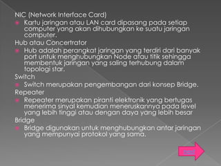 NIC (Network Interface Card)
 Kartu jaringan atau LAN card dipasang pada setiap
    computer yang akan dihubungkan ke suatu jaringan
    computer.
Hub atau Concertrator
 Hub adalah perangkat jaringan yang terdiri dari banyak
    port untuk menghubungkan Node atau titik sehingga
    membentuk jaringan yang saling terhubung dalam
    topologi star.
Switch
 Switch merupakan pengembangan dari konsep Bridge.
Repeater
 Repeater merupakan piranti elektronik yang bertugas
    menerima sinyal kemudian meneruskannya pada level
    yang lebih tinggi atau dengan daya yang lebih besar
Bridge
 Bridge digunakan untuk menghubungkan antar jaringan
    yang mempunyai protokol yang sama.

                                                  next
 