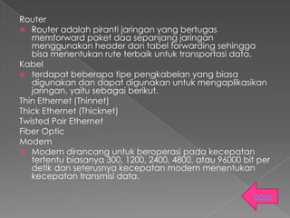 Router
 Router adalah piranti jaringan yang bertugas
   memforward paket daa sepanjang jaringan
   menggunakan header dan tabel forwarding sehingga
   bisa menentukan rute terbaik untuk transportasi data.
Kabel
 terdapat beberapa tipe pengkabelan yang biasa
   digunakan dan dapat digunakan untuk mengaplikasikan
   jaringan, yaitu sebagai berikut.
Thin Ethernet (Thinnet)
Thick Ethernet (Thicknet)
Twisted Pair Ethernet
Fiber Optic
Modem
 Modem dirancang untuk beroperasi pada kecepatan
   tertentu biasanya 300, 1200, 2400, 4800, atau 96000 bit per
   detik dan seterusnya kecepatan modem menentukan
   kecepatan transmisi data.

                                                          back
 