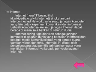 ⇨ Internet
       Internet (huruf ‘I’ besar, lihat
   id.wikipedia.org/wiki/Internet) singkatan dari
   Interconnected Network, yaitu suatu jaringan komputer
   yang lain untuk keperluan komunikasi dan informasi.
   Sebuah komputer salam satu jaringan Internet dapat
   berada di mana saja bahkan di seluruh dunia.
       Internet sering juga diartikan sebagai jaringan
   komputer di seluruh dunia yang berisikan informasi dan
   sebagai media komunikasi data yang berupa suara,
   gambar, video, dan teks. Informasi ini dibuat oleh
   penyelenggara atau pemilik jaringan komputer yang
   menitipkan informasinya kepada penyedia layanan
   Internet.



                                                  back
 