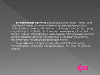 Sejarah internet Indonesia dimulai pada awal tahun 1990-an. Saat
itu jaringan internet di Indonesia lebih dikenal sebagai paguyuban
network, dimana semangat kerjasama, kekeluargaan & gotong royong
sangat hangat dan terasa diantara para pelakunya. Agak berbeda
dengan suasana Internet Indonesia pada perkembangannya kemudian
yang terasa lebih komersial dan individual di sebagian aktivitasnya,
terutama yang melibatkan perdagangan Internet.
      Sejak 1988, ada pengguna awal Internet di Indonesia yang
memanfaatkan CIX (Inggris) dan Compuserve (AS) untuk mengakses
internet.




                                                          back
 