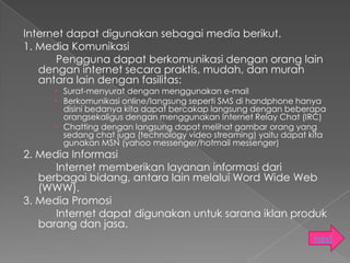 Internet dapat digunakan sebagai media berikut.
1. Media Komunikasi
      Pengguna dapat berkomunikasi dengan orang lain
   dengan internet secara praktis, mudah, dan murah
   antara lain dengan fasilitas:
      Surat-menyurat dengan menggunakan e-mail
      Berkomunikasi online/langsung seperti SMS di handphone hanya
       disini bedanya kita dapat bercakap langsung dengan beberapa
       orangsekaligus dengan menggunakan Internet Relay Chat (IRC)
      Chatting dengan langsung dapat melihat gambar orang yang
       sedang chat juga (technology video streaming) yaitu dapat kita
       gunakan MSN (yahoo messenger/hotmail messenger)
2. Media Informasi
      Internet memberikan layanan informasi dari
   berbagai bidang, antara lain melalui Word Wide Web
   (WWW).
3. Media Promosi
      Internet dapat digunakan untuk sarana iklan produk
   barang dan jasa.
                                                                  next
 
