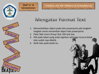 SMP N 18 
SEMARANG 
TEKNOLOGI INFORMASI & KOMUNIKASI 
1. Menambahkan object pada teks powerpoint,ada langkah-langkah 
untuk menambah object teks powerpoint. 
2. Pada Tabs Insert Group Text, Klik text box 
3. Klik pada lokasi yang anda inginkan sehingga muncul kotak 
teks sudah siap diketik. 
4. Ketik teks pada kotak itu. 
 