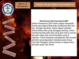 SMP N 18 
SEMARANG 
TEKNOLOGI INFORMASI & KOMUNIKASI 
MemFormat Teks Powerpoint 2007 
Dalam Powerpoint 2007 Kamu dapat mengubah 
format teks,seperti Bold,Italic,Underlined,dan lain-lain. 
Dengan demikian, Kamu dapat memberi 
atribut-atribut teks yang dianggap penting. Untuk 
memformat teks,pilih teks yang akan Kamu format, 
lalu pilih salah satu format karakter yang di 
inginkan. Untuk keperluan pengolahan teks tombol 
perintah yang digunakan terdapat pada Group 
Font dan Paragraf. Kedua Group ini dapat Kamu 
temukan pada Tab Home 
 