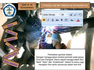 SMP N 18 
SEMARANG 
TEKNOLOGI INFORMASI & KOMUNIKASI 
Perhatikan gambar diatas! 
Dengan menggunakan tombol perintah pada group 
Font dan Paragraf ,Kamu dapat menggunakan fitur 
“Bold” “Italic” dan “Underlined”. Selain itu kamu juga 
mengatur font serta ukurannya dalam text box 
 