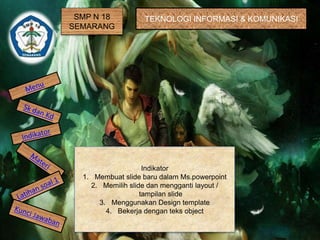 SMP N 18 
SEMARANG 
TEKNOLOGI INFORMASI & KOMUNIKASI 
Indikator 
1. Membuat slide baru dalam Ms.powerpoint 
2. Memilih slide dan mengganti layout / 
tampilan slide 
3. Menggunakan Design template 
4. Bekerja dengan teks object 
 