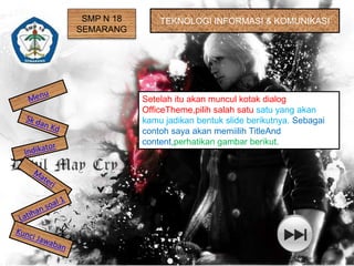 SMP N 18 
SEMARANG 
TEKNOLOGI INFORMASI & KOMUNIKASI 
Setelah itu akan muncul kotak dialog 
OfficeTheme,pilih salah satu satu yang akan 
kamu jadikan bentuk slide berikutnya. Sebagai 
contoh saya akan memiilih TitleAnd 
content,perhatikan gambar berikut. 
 