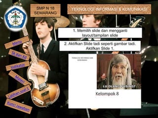 SMP N 18 
SEMARANG 
TEKNOLOGI INFORMASI & KOMUNIKASI 
1. Memilih slide dan mengganti 
layout/tampilan slide 
2. Aktifkan Slide tadi seperti gambar tadi. 
Aktifkan Slide 1. 
 