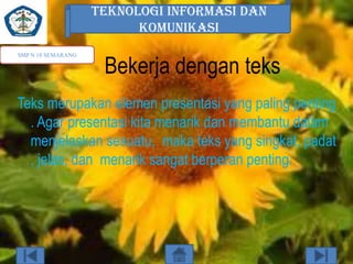TEKNOLOGI INFORMASI DAN
KOMUNIKASI
SMP N 18 SEMARANG

Bekerja dengan teks

Teks merupakan elemen presentasi yang paling penting
. Agar presentasi kita menarik dan membantu dalam
menjelaskan sesuatu, maka teks yang singkat, padat
, jelas, dan menarik sangat berperan penting.

 