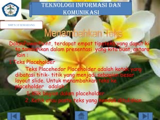 TEKNOLOGI INFORMASI DAN
KOMUNIKASI
SMP N 18 SEMARANG

DalamPowerPoint, terdapat empat tipeteks yang dapat ki
ta tambahkan dalam presentasi yang kita buat, antara
lain :
1.Teks Placeholder
Teks Placehedor Placeholder adalah kotak yang
dibatasi titik- titik yang menjadi sebagian besar
layout slide. Untuk menambahkan teks ke
placeholder adalah :
1. Klik bagian dalam placeholder
2. Ketik atau paste teks yang hendak dituliskan

 
