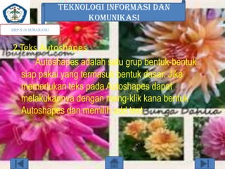 TEKNOLOGI INFORMASI DAN
KOMUNIKASI
SMP N 18 SEMARANG

2.Teks Autoshapes
Autoshapes adalah satu grup bentuk-bentuk
siap pakai yang termasuk bentuk dasar. Jika
memerlukan teks pada Autoshapes dapat
melakukannya dengan meng-klik kana bentuk
Autoshapes dan memilih add text.

 