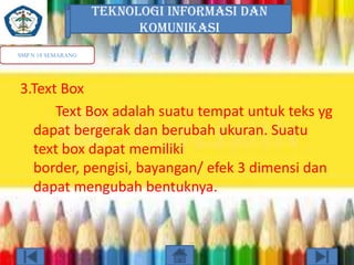 TEKNOLOGI INFORMASI DAN
KOMUNIKASI
SMP N 18 SEMARANG

3.Text Box
Text Box adalah suatu tempat untuk teks yg
dapat bergerak dan berubah ukuran. Suatu
text box dapat memiliki
border, pengisi, bayangan/ efek 3 dimensi dan
dapat mengubah bentuknya.

 