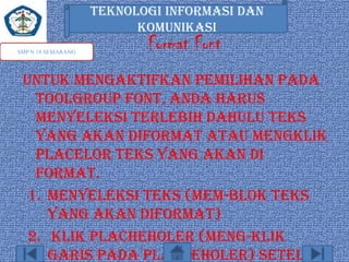 TEKNOLOGI INFORMASI DAN
KOMUNIKASI
SMP N 18 SEMARANG

Format Font

Untuk mengaktifkan pemilihan pada
toolgroup font, anda harus
menyeleksi terlebih dahulu teks
yang akan diformat atau mengklik
placelor teks yang akan di
format.
1. Menyeleksi teks (mem-blok teks
yang akan diformat)
2. Klik placheholer (meng-klik
garis pada placheholer) setelah

 
