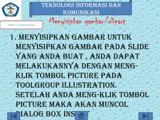 TEKNOLOGI INFORMASI DAN
KOMUNIKASI
SMP N 18 SEMARANG

Menyisipkan gambar/clipart

1. Menyisipkan gambar untuk
menyisipkan gambar pada slide
yang anda buat , anda dapat
melakukannya dengan mengklik tombol picture pada
toolgroup illustration.
Setelah anda meng-klik tombol
picture maka akan muncol
dialog box insert

 