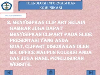 TEKNOLOGI INFORMASI DAN
KOMUNIKASI
SMP N 18 SEMARANG

2. Menyisipkan clip art Selain
gambar juga dapat
menyisipkan clipart pada slide
presentasi yang anda
buat, clipart disediakan oleh
Ms. Office maupun koleksi anda
dan juga hasil penelusuran
website.

 