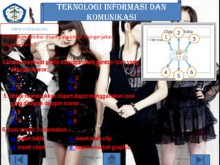 TEKNOLOGI INFORMASI DAN
KOMUNIKASI
SMP N 18 SEMARANG

Perhatikan gambar disamping untuk mengerjakan
Soal nomor 4-7

4.Untuk membuat grafik menggunakan gambar icon yang
ditunjuk nomor….
a. 1
c. 3
b. 2
d. 4
5. Untuk memasukkan clipart dapat menggunakan icon
yang ditunjuk dengan nomor….
a. 5
c. 2
b. 3
d. 6
6. Icon nomor 3 dinamakan….
a. insert table
c. insert meia clip
b. insert chart
d. insert smartart graphic

1

4

2
3

5

6

 