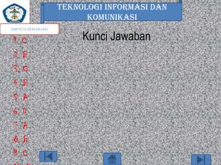 TEKNOLOGI INFORMASI DAN
KOMUNIKASI
SMP N 18 SEMARANG

1. C
2. B
3. C
4. B
5. A
6. D
7. A
8. B
9. C

Kunci Jawaban

 