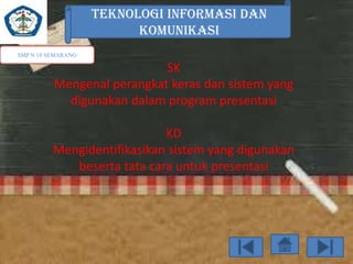 TEKNOLOGI INFORMASI DAN
KOMUNIKASI
SMP N 18 SEMARANG

SK
Mengenal perangkat keras dan sistem yang
digunakan dalam program presentasi
KD
Mengidentifikasikan sistem yang digunakan
beserta tata cara untuk presentasi

 
