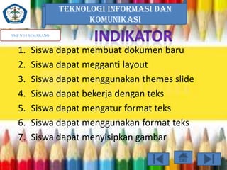 TEKNOLOGI INFORMASI DAN
KOMUNIKASI
SMP N 18 SEMARANG

1.
2.
3.
4.
5.
6.
7.

Siswa dapat membuat dokumen baru
Siswa dapat megganti layout
Siswa dapat menggunakan themes slide
Siswa dapat bekerja dengan teks
Siswa dapat mengatur format teks
Siswa dapat menggunakan format teks
Siswa dapat menyisipkan gambar

 