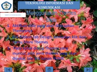 TEKNOLOGI INFORMASI DAN
KOMUNIKASI
SMP N 18 SEMARANG

Menggunakan Themes
Slide

1. Aktifkan slide yang akan diterapkan
Themesnya
2. Klik Ribbon tab Design, kemudian klik ikon
menu More Themes
3. Pada kotak dialog Themes yang
muncul, pilih jenis themes yang akan
dipakai, lalu klik kanan HOME

 