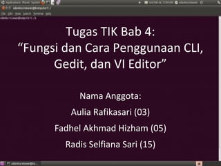 Tugas TIK Bab 4:
“Fungsi dan Cara Penggunaan CLI,
      Gedit, dan VI Editor”

           Nama Anggota:
         Aulia Rafikasari (03)
      Fadhel Akhmad Hizham (05)
        Radis Selfiana Sari (15)
 