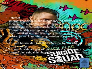 • Internet
Internet kepanjangan dari Interconnected Network yang
memiliki arti hubungan antar jaringan. Internet berasal dari
dua kata yaitu international (dunia) Networking (jaringan).
Internet adalah sekumpulan jaringan komputer yang
berkomunikasi satu sama lain yang tersusun atas ratusan
bahkan jutaan komputer yang tersebar di seluruh dunia.
• Intranet
Intranet berasal dari kata Intra = Internal Networking
artinya jaringan.
Intranet adalah jaringan komputer yang di gunakan secara
internal oleh sebuah lembaga atau organisasi tertentu.
 