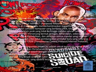 • Sejarah internet dimulai dari jaringan komputer yang dibentuk oleh
Departemen Pertahanan Amerika Serikat di tahun 1969, melalui proyek
ARPA yang disebut ARPANET (Advanced Research Project Agency
Network), di mana mereka mendemonstrasikan bagaimana dengan
hardware dan software komputer yang berbasis UNIX, kita bisa melakukan
komunikasi dalam jarak yang tidak terhingga melalui saluran telepon.
Proyek ARPANET merancang bentuk jaringan, kehandalan, seberapa besar
informasi dapat dipindahkan, dan akhirnya semua standar yang mereka
tentukan menjadi cikal bakal pembangunan protokol baru yang sekarang
dikenal sebagai TCP/IP (Transmission Control Protocol/Internet Protocol).
Tujuan awal dibangunnya proyek itu adalah untuk keperluan militer. Pada
saat itu Departemen Pertahanan Amerika Serikat (US Department of
Defense) membuat sistem jaringan komputer yang tersebar dengan
menghubungkan komputer di daerah-daerah vital untuk mengatasi
masalah bila terjadi serangan nuklir dan untuk menghindari terjadinya
informasi terpusat, yang apabila terjadi perang dapat mudah dihancurkan.
 