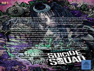1. World Wide Web (WWW). WWW adalah dokumen-dokumen internet yang disimpan di server-
server yang terdapat di seluruh dunia. Dokumen web dibuat dengan menggunakan format HTML.
2. E-Mail. E-Mail atau surat elektronik adalah aplikasi internet untuk sarana komunikasi surat-
menyurat dalam bentuk elektronik. Adapun situs yang memberikan layanan e-mail seperti
yahoo!, Gmail, bolehmail dan masih banyak lagi.
3. Mailing List. Mailing list atau Milis adalah aplikasi internet yang digunakan sebagai sarana diskusi
atau bertukar informasi dalam satu kelompok melalui e-mail.
4. Newsgroup. Newsgroup adalah aplikasi internet yang digunakan untuk berkomunikasi satu sama
lain dalam sebuah forum. Biasanya, anggota forum newsgroup mempunyai kepentingan dan
ketertarikan yang sama serta membahas topik-topik tertentu.
5. Internet Relay Chat. IRC adalah aplikasi internet yang digunakan untuk bercakap-cakap di
internet. Bercakap-cakap di internet dikenal dengan istilah chatting.
6. File Transfer Protocol. FTP adalah aplikasi internet yang digunakan untuk mengirimkan atau
mengambil file ke atau dari komputer lain. FTP biasa digunakan untuk download dan upload file.
7. Telnet.Telnet adalah aplikasi internet yang digunakan untuk mengakses komputer yang letaknya
jauh. Telnet dapat digunakan jika kita mempunyai IP Address dengan User ID and Password ke
komputer tersebut.
8. Gopher. Gopher adalah aplikasi yang digunakan untuk mencari informasi yang ada di internet.
Namun, informasi yang didapat hanya terbatas pada teks saja.
9. Ping. Ping adalah Packet Internet Gopher yang digunakan untuk mengetahui apakah komputer
yang kita gunakan terhubung dengan komputer lain di internet.
 