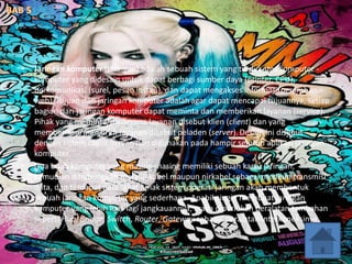 • Jaringan komputer (jaringan) adalah sebuah sistem yang terdiri atas komputer -
komputer yang didesain untuk dapat berbagi sumber daya (printer, CPU),
berkomunikasi (surel, pesan instan), dan dapat mengakses informasi(peramban
web). Tujuan dari jaringan komputer adalah agar dapat mencapai tujuannya, setiap
bagian dari jaringan komputer dapat meminta dan memberikan layanan (service).
Pihak yang meminta/menerima layanan disebut klien (client) dan yang
memberikan/mengirim layanan disebut peladen (server). Desain ini disebut
dengan sistem client-server, dan digunakan pada hampir seluruh aplikasi jaringan
komputer.
• Dua buah komputer yang masing-masing memiliki sebuah kartu jaringan,
kemudian dihubungkan melalui kabel maupun nirkabel sebagai medium transmisi
data, dan terdapat perangkat lunak sistem operasi jaringan akan membentuk
sebuah jaringan komputer yang sederhana. Apabila ingin membuat jaringan
komputer yang lebih luas lagi jangkauannya, maka diperlukan peralatan tambahan
seperti Hub, Bridge, Switch, Router, Gateway sebagai peralatan interkoneksinya.
 