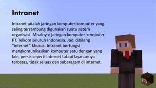 Intranet
Intranet adalah jaringan komputer-komputer yang
saling tersambung digunakan suatu sistem
organisasi. Misalnya: jaringan komputer-komputer
PT. Telkom seluruh Indonesia. Jadi dibilang
“internet” khusus. Intranet berfungsi
mengkomunikasikan komputer satu dengan yang
lain, persis seperti internet tatapi layanannya
terbatas, tidak seluas dan seberagam di internet.
 