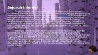 Sejarah Internet
Proyek internet pada mulanya hanya untuk keperluan Departemen
Pertahanan Amerika. Pada saat itu militer membuat sistem jaringan komputer yang
terpencar dengan cara menyambungkan beberapa komputer di wilayah-wilayah
peting untuk mencegah terjadinya masalah ketika terjadi serangan dan untuk
menghindari terjadinya informasi terpusat. Pada awalnya ARPANET hanya
menyambungkan empat situs, yaitu Stanford Research Institute, University of
California, Santa Barbara, dan University of Utah, di mana mereka membentuk
suatu jaringan terpadu pada tahun 1969. Dan pada Oktober 1972, ARPANET secara
umum diperkenalkan.
Beberapa lama kemudian, ternyata proyek ini mendapat dukungan dan
berkembang pesat di seluruh wilayah negara tersebut. Karena banyaknya
universitas yang ingin bergabung di negara Amerika, maka ARPANET dibagi menjadi
2, yaitu MILNET dan ARPANET kecil. MILNET khusus untuk pengguna militer, dan
ARPANET digunakan untuk pengguna non militer, seperti sekolah-sekolah
universitas yang akan bergabung. Gabungan MILNET dan ARPANET ini akhirnya
dikenal dengan sebutan DARPA Internet, yang kemudian disebut Internet agar lebih
mudah diingat.
 
