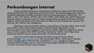 Perkembangan Internet
Dalam perkembangannya yang hanya terbatas di negara Amerika Serikat,
sekarang Internet bisa digunakan di seluruh dunia. Di dalam penggunaan Internet,
terdapat beberapa protokol-protokol Internet yang digunakan, antara lain, TCF,
DNS, IP, SSL, FTP, Telnet, HTTPS, SSH, HTTP, POP3, UDP, IMAP, dan SMTP. Beberapa
layanan-layanan populer Internet yang menggunakan protokol-protokol tersebut
adalah surel (surat elektronik) atau biasa di sebut email, Newsgroup, Usenet, File
Sharing, IRC, WWW, dan sebagainya.
Beberapa yang disebutkan diatas, yang paling sering digunakan yaitu email
dan WWW. Selain yang disebut diatas, Internet dapat digunakan untuk
berhubungan antara dua pengguna atau lebih melalui aplikasi pengiriman pesan
secara instan seperti YM, MSN, Camfrog, Facebook, Twitter, dan Pidgin atau
beberapa aplikasi sejenis yang sekarang ini berkembang pesat.
Internet secara tidak langsung memiliki pengaruh besar dalam
perkembangan ilmu pengetahuan dan pandangan dunia. Sekarang ini dengan
hanya menggunakan Internet dan mengakses Google, pengguna dapat
memperoleh berbagai macam informasi yang sangat lengkap bila dibanding
mencari informasi di buku perpustakaan.
 