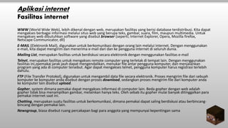 Aplikasi internet
Fasilitas internet
WWW (World Wide Web), lebih dikenal dengan web, merupakan fasilitas yang berisi database terdistribusi. Kita dapat
mengakses berbagai informasi melalui situs web yang berupa teks, gambar, suara, film, maupun multimedia. Untuk
mengakses web dibutuhkan software yang disebut browser (seperti; Internet Explorer, Opera, Mozilla firefox,
Netscape Communicator, dll)
E-MAIL (Elektronik Mail), digunakan untuk berkomunikasi dengan orang lain melalui internet. Dengan menggunakan
e-mail, kita dapat mengirim dan menerima e-mail dari dan ke pengguna internet di seluruh dunia.
Mailing List, merupakan fasilitas untuk berdiskusi secara elektronik dengan menggunakan fasilitas e-mail
Telnet, merupakan fasilitas untuk mengakses remote computer yang terletak di tempat lain. Dengan menggunakan
fasilitas ini,zpemakai jarak jauh dapat mengendalikan, menukar file antar pengguna komputer, dan menjalankan
program yang ada di computer tersebut. Agar dapat mengakses telnet, pengguna komputer harus registrasi terlebih
dahulu.
FTP (File Transfer Protokol), digunakan untuk mengambil data file secara elektronik. Proses mengirim file dari sebuah
komputer ke komputer anda disebut dengan proses download, sedangkan proses mengirim file dari komputer anda
ke komputer lain disebut upload.
Gopher, system dimana pemakai dapat mengakses informasi di computer lain. Beda gopher dengan web adalah
gopher tidak bisa menampilkan gambar, melainkan hanya teks. Oleh sebab itu gopher mulai banyak ditinggalkan para
pemakai internet saat ini.
Chatting, merupakan suatu fasilitas untuk berkomunikasi, dimana pemakai dapat saling berdiskusi atau berbincang-
bincang dengan pemakai lain.
Newsgroup, biasa disebut ruang percakapan bagi para anggota yang mempunyai kepentingan sama
 