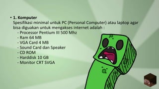 • 1. Komputer
Spesifikasi minimal untuk PC (Personal Computer) atau laptop agar
bisa diguakan untuk mengakses internet adalah :
- Processor Pentium III 500 Mhz
- Ram 64 MB
- VGA Card 4 MB
- Sound Card dan Speaker
- CD ROM
- Harddisk 10 GB
- Monitor CRT SVGA
 