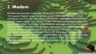 2. Modem
Modem berasal dari singkatan MOdulator DEModulator. Modulator
merupakan bagian yang mengubah sinyal informasi kedalam sinyal
pembawa (carrier) dan siap untuk dikirimkan, sedangkan Demodulator
adalah bagian yang memisahkan sinyal informasi (yang berisi data atau
pesan) dari sinyal pembawa yang diterima sehingga informasi tersebut
dapat diterima dengan baik. Modem merupakan penggabungan kedua-
duanya, artinya modem adalah alat komunikasi dua arah. Setiap
perangkat komunikasi jarak jauh dua-arah umumnya menggunakan
bagian yang disebut "modem", seperti VSAT, Microwave Radio, dan lain
sebagainya, namun umumnya istilah modem lebih dikenal sebagai
Perangkat keras yang sering digunakan untuk komunikasi pada
komputer.
 